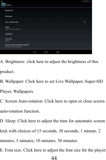                    44  A. Brightness: click here to adjust the brightness of this product. B. Wallpaper: Click here to set Live Wallpaper, Super-HD Player, Wallpapers. C. Screen Auto-rotation: Click here to open or close screen auto-rotation function.   D. Sleep: Click here to adjust the time for automatic screen lock with choices of 15 seconds, 30 seconds, 1 minute, 2 minutes, 5 minutes, 10 minutes, 30 minutes. E. Font size: Click here to adjust the font size for the player. 