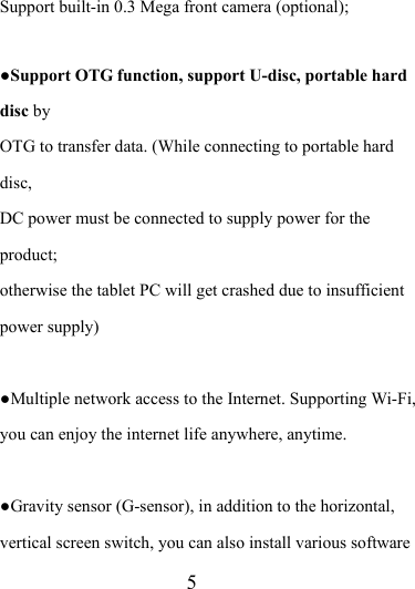                    5 Support built-in 0.3 Mega front camera (optional);     ●Support OTG function, support U-disc, portable hard disc by  OTG to transfer data. (While connecting to portable hard disc,  DC power must be connected to supply power for the product;  otherwise the tablet PC will get crashed due to insufficient   power supply)  ●Multiple network access to the Internet. Supporting Wi-Fi, you can enjoy the internet life anywhere, anytime.  ●Gravity sensor (G-sensor), in addition to the horizontal, vertical screen switch, you can also install various software 