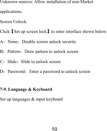                    50    Unknown sources: Allow installation of non-Market applications. Screen Unlock: Click【Set up screen lock】to enter interface shown below: A：None：Disable screen unlock security B：Pattern：Draw pattern to unlock screen C：Slide：Slide to unlock screen D：Password：Enter a password to unlock screen  7-9. Language &amp; Keyboard Set up languages &amp; input keyboard 