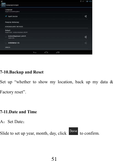                    51   7-10.Backup and Reset Set up “whether to show my location, back up my data &amp; Factory reset”.  7-11.Date and Time A：Set Date； Slide to set up year, month, day, click   to confirm. 