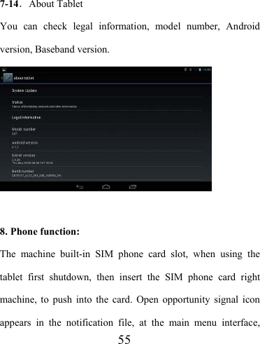                    55  7-14．About Tablet You can check legal information, model number, Android version, Baseband version.    8. Phone function: The machine built-in SIM phone card slot, when using the tablet first shutdown, then insert the SIM phone card right machine, to push into the card. Open opportunity signal icon appears in the notification file, at the main menu interface, 