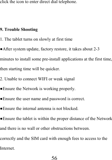                    56 click the icon to enter direct dial telephone.   9. Trouble Shooting 1. The tablet turns on slowly at first time ●After system update, factory restore, it takes about 2-3 minutes to install some pre-install applications at the first time, then starting time will be quicker. 2. Unable to connect WIFI or weak signal ●Ensure the Network is working properly.   ●Ensure the user name and password is correct. ●Ensure the internal antenna is not blocked.   ●Ensure the tablet is within the proper distance of the Network and there is no wall or other obstructions between.   correctly and the SIM card with enough fees to access to the Internet. 