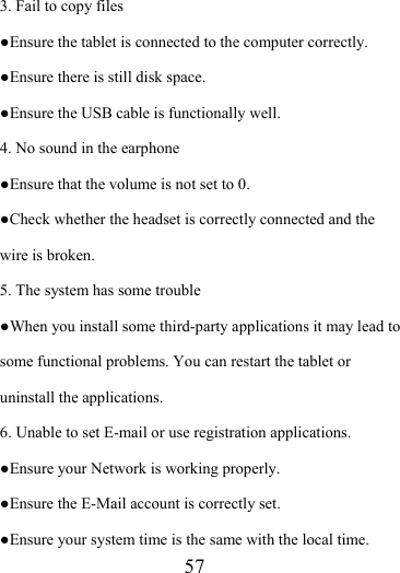                    57 3. Fail to copy files ●Ensure the tablet is connected to the computer correctly.   ●Ensure there is still disk space. ●Ensure the USB cable is functionally well. 4. No sound in the earphone ●Ensure that the volume is not set to 0. ●Check whether the headset is correctly connected and the wire is broken. 5. The system has some trouble   ●When you install some third-party applications it may lead to some functional problems. You can restart the tablet or uninstall the applications. 6. Unable to set E-mail or use registration applications. ●Ensure your Network is working properly. ●Ensure the E-Mail account is correctly set. ●Ensure your system time is the same with the local time. 