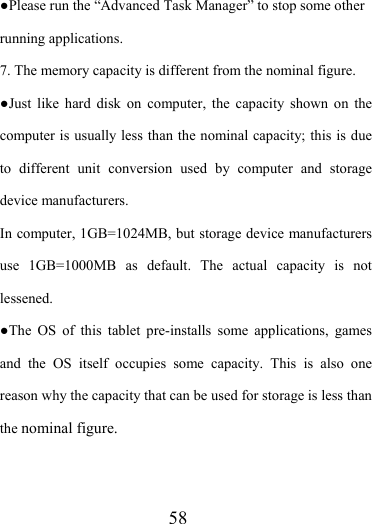                    58 ●Please run the “Advanced Task Manager” to stop some other running applications.   7. The memory capacity is different from the nominal figure. ●Just like hard disk on computer, the capacity shown on the computer is usually less than the nominal capacity; this is due to different unit conversion used by computer and storage device manufacturers. In computer, 1GB=1024MB, but storage device manufacturers use 1GB=1000MB as default. The actual capacity is not lessened.  ●The OS of this tablet pre-installs some applications, games and the OS itself occupies some capacity. This is also one reason why the capacity that can be used for storage is less than the nominal figure.     