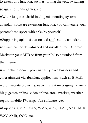                    6 to extent this function, such as turning the text, switching songs, and funny games, etc. ●With Google Android intelligent operating system, abundant software extension function, you can you&apos;re your personalized space with apks by yourself.   ●Supporting apk installation and application, abundant software can be downloaded and installed from Android Market in your MID or from your PC to download from the Internet. ●With this product, you can easily have business and entertainment via abundant applications, such as E-Mail, word, website browsing, news, instant messaging, financial, blog, games online, video online, stock market , weather report , mobile TV, maps, fun software, etc. ●Supporting MP3, M4A, WMA, APE, FLAC, AAC, MID, WAV, AMR, OGG, etc. 