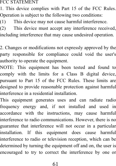                    61 FCC STATEMENT   1. This device complies with Part 15 of the FCC Rules. Operation is subject to the following two conditions: (1)  This device may not cause harmful interference. (2)  This device must accept any interference received, including interference that may cause undesired operation.  2. Changes or modifications not expressly approved by the party responsible for compliance could void the user&apos;s authority to operate the equipment. NOTE: This equipment has been tested and found to comply with the limits for a Class B digital device, pursuant to Part 15 of the FCC Rules. These limits are designed to provide reasonable protection against harmful interference in a residential installation.   This equipment generates uses and can radiate radio frequency energy and, if not installed and used in accordance with the instructions, may cause harmful interference to radio communications. However, there is no guarantee that interference will not occur in a particular installation. If this equipment does cause harmful interference to radio or television reception, which can be determined by turning the equipment off and on, the user is encouraged to try to correct the interference by one or 