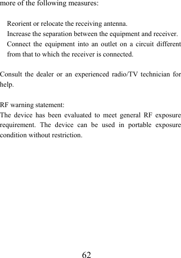                    62 more of the following measures:      Reorient or relocate the receiving antenna.   Increase the separation between the equipment and receiver.   Connect the equipment into an outlet on a circuit different from that to which the receiver is connected.  Consult the dealer or an experienced radio/TV technician for help.  RF warning statement: The device has been evaluated to meet general RF exposure requirement. The device can be used in portable exposure condition without restriction. 