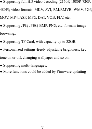                    7 ● Supporting full HD video decoding (2160P, 1080P, 720P, 480P); video formats: MKV, AVI, RM/RMVB, WMV, 3GP, MOV, MP4, ASF, MPG, DAT, VOB, FLV, etc. ● Supporting JPG, JPEG, BMP, PNG, etc. formats image browsing.. ● Supporting TF Card, with capacity up to 32GB. ● Personalized settings-freely adjustable brightness, key tone on or off, changing wallpaper and so on. ● Supporting multi-languages. ● More functions could be added by Firmware updating        