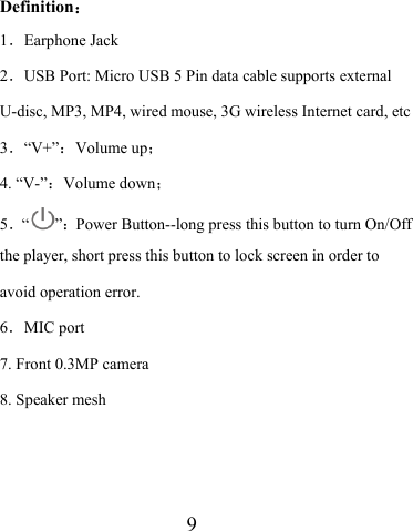                    9  Definition： 1．Earphone Jack 2．USB Port: Micro USB 5 Pin data cable supports external U-disc, MP3, MP4, wired mouse, 3G wireless Internet card, etc 3．“V+”：Volume up； 4. “V-”：Volume down；  5．“”：Power Button--long press this button to turn On/Off the player, short press this button to lock screen in order to avoid operation error. 6．MIC port 7. Front 0.3MP camera 8. Speaker mesh   