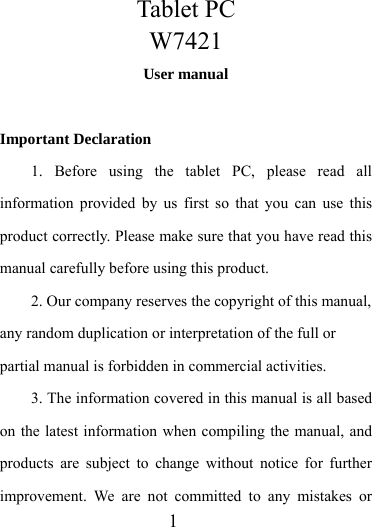                    1 Tablet PC W7421 User manual  Important Declaration 1. Before using the tablet PC, please read all information provided by us first so that you can use this product correctly. Please make sure that you have read this manual carefully before using this product. 2. Our company reserves the copyright of this manual, any random duplication or interpretation of the full or partial manual is forbidden in commercial activities. 3. The information covered in this manual is all based on the latest information when compiling the manual, and products are subject to change without notice for further improvement. We are not committed to any mistakes or 