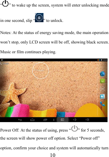                    10 “” to wake up the screen, system will enter unlocking mode in one second, slip “ ” to unlock. Notes: At the status of energy saving mode, the main operation won’t stop, only LCD screen will be off, showing black screen. Music or film continues playing.  Power Off: At the status of using, press “ ” for 5 seconds, the screen will show power off option. Select “Power off” option, confirm your choice and system will automatically turn 