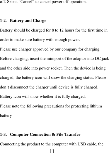                    11 off. Select “Cancel” to cancel power off operation.  1-2．Battery and Charge Battery should be charged for 8 to 12 hours for the first time in order to make sure battery with enough power. Please use charger approved by our company for charging. Before charging, insert the miniport of the adaptor into DC jack and the other side into power socket. Then the device is being charged, the battery icon will show the charging status. Please don’t disconnect the charger until device is fully charged. Battery icon will show whether it is fully charged.   Please note the following precautions for protecting lithium battery  1-3．Computer Connection &amp; File Transfer Connecting the product to the computer with USB cable, the 
