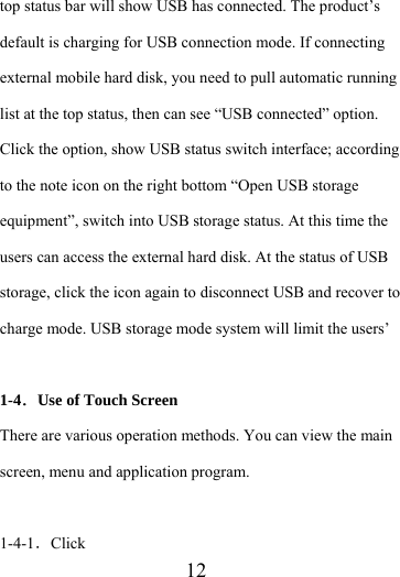                    12 top status bar will show USB has connected. The product’s default is charging for USB connection mode. If connecting external mobile hard disk, you need to pull automatic running list at the top status, then can see “USB connected” option. Click the option, show USB status switch interface; according to the note icon on the right bottom “Open USB storage equipment”, switch into USB storage status. At this time the users can access the external hard disk. At the status of USB storage, click the icon again to disconnect USB and recover to charge mode. USB storage mode system will limit the users’  1-4．Use of Touch Screen There are various operation methods. You can view the main screen, menu and application program.  1-4-1．Click 
