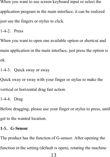                    13 When you want to use screen keyboard input or select the application program in the main interface, it can be realized just use the fingers or stylus to click. 1-4-2．Press When you want to open one available option or shortcut and main application in the main interface, just press the option is ok.  1-4-3．Quick sway or sway Quick sway or sway with your finger or stylus to make the vertical or horizontal drag fast action. 1-4-4．Drag Before dragging, please use your finger or stylus to press, until get to the wanted location. 1-5．G-Sensor The product has the function of G-sensor. After opening the function in the setting (default is open), rotating the machine 