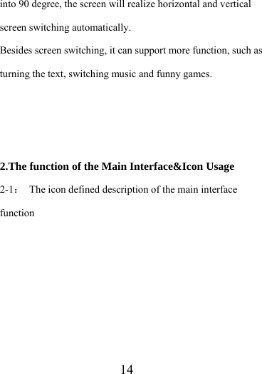                    14 into 90 degree, the screen will realize horizontal and vertical screen switching automatically. Besides screen switching, it can support more function, such as turning the text, switching music and funny games.    2.The function of the Main Interface&amp;Icon Usage 2-1：  The icon defined description of the main interface function 