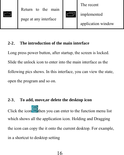                    16  Return to the main page at any interface The recent implemented application window  2-2．  The introduction of the main interface Long press power button, after startup, the screen is locked. Slide the unlock icon to enter into the main interface as the following pics shows. In this interface, you can view the state, open the program and so on.  2-3．  To add, move,or delete the desktop icon Click the icon then you can enter to the function menu list which shows all the application icon. Holding and Dragging the icon can copy the it onto the current desktop. For example, in a shortcut to desktop setting 