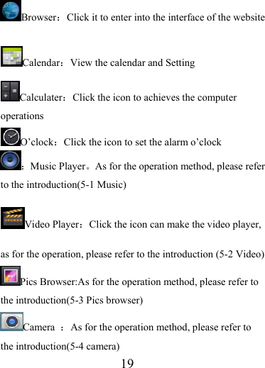                    19 Browser：  Click it to enter into the interface of the website Calendar：View the calendar and Setting Calculater：Click the icon to achieves the computer operations O’clock：Click the icon to set the alarm o’clock ：Music Player。As for the operation method, please refer to the introduction(5-1 Music) Video Player：Click the icon can make the video player, as for the operation, please refer to the introduction (5-2 Video) Pics Browser:As for the operation method, please refer to the introduction(5-3 Pics browser) Camera  ：As for the operation method, please refer to the introduction(5-4 camera) 