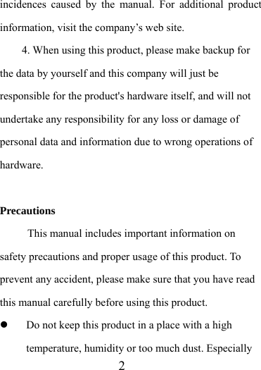                    2 incidences caused by the manual. For additional product information, visit the company’s web site. 4. When using this product, please make backup for the data by yourself and this company will just be responsible for the product&apos;s hardware itself, and will not undertake any responsibility for any loss or damage of personal data and information due to wrong operations of hardware.  Precautions This manual includes important information on safety precautions and proper usage of this product. To prevent any accident, please make sure that you have read this manual carefully before using this product.    Do not keep this product in a place with a high temperature, humidity or too much dust. Especially 