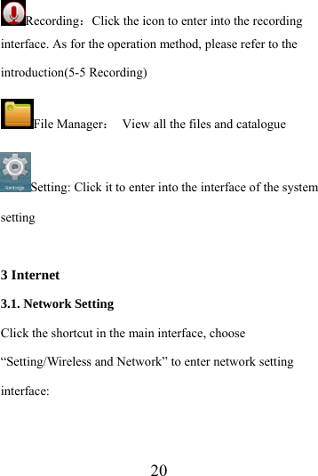                    20 Recording：Click the icon to enter into the recording interface. As for the operation method, please refer to the introduction(5-5 Recording) File Manager：  View all the files and catalogue   Setting: Click it to enter into the interface of the system setting  3 Internet 3.1. Network Setting Click the shortcut in the main interface, choose “Setting/Wireless and Network” to enter network setting interface: 