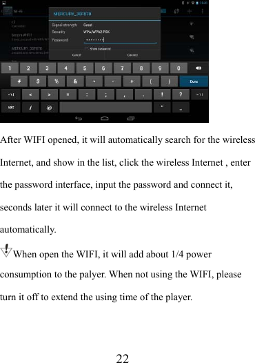                    22  After WIFI opened, it will automatically search for the wireless Internet, and show in the list, click the wireless Internet , enter the password interface, input the password and connect it, seconds later it will connect to the wireless Internet automatically. When open the WIFI, it will add about 1/4 power consumption to the palyer. When not using the WIFI, please turn it off to extend the using time of the player.   