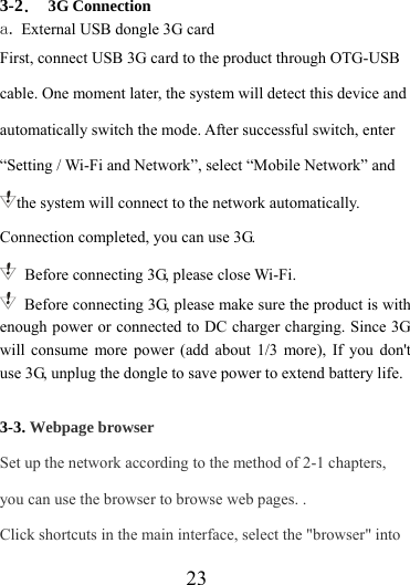                    23 3-2． 3G Connection a. External USB dongle 3G card First, connect USB 3G card to the product through OTG-USB cable. One moment later, the system will detect this device and automatically switch the mode. After successful switch, enter “Setting / Wi-Fi and Network”, select “Mobile Network” and the system will connect to the network automatically. Connection completed, you can use 3G.   Before connecting 3G, please close Wi-Fi.   Before connecting 3G, please make sure the product is with enough power or connected to DC charger charging. Since 3G will consume more power (add about 1/3 more), If you don&apos;t use 3G, unplug the dongle to save power to extend battery life.   3-3. Webpage browser Set up the network according to the method of 2-1 chapters, you can use the browser to browse web pages. . Click shortcuts in the main interface, select the &quot;browser&quot; into 