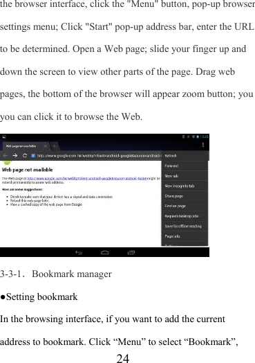                    24 the browser interface, click the &quot;Menu&quot; button, pop-up browser settings menu; Click &quot;Start&quot; pop-up address bar, enter the URL to be determined. Open a Web page; slide your finger up and down the screen to view other parts of the page. Drag web pages, the bottom of the browser will appear zoom button; you you can click it to browse the Web.    3-3-1．Bookmark manager ●Setting bookmark In the browsing interface, if you want to add the current address to bookmark. Click “Menu” to select “Bookmark”, 