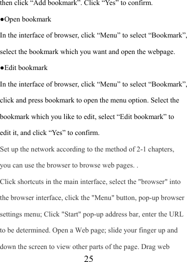                    25 then click “Add bookmark”. Click “Yes” to confirm.     ●Open bookmark In the interface of browser, click “Menu” to select “Bookmark”, select the bookmark which you want and open the webpage. ●Edit bookmark   In the interface of browser, click “Menu” to select “Bookmark”, click and press bookmark to open the menu option. Select the bookmark which you like to edit, select “Edit bookmark” to edit it, and click “Yes” to confirm. Set up the network according to the method of 2-1 chapters, you can use the browser to browse web pages. . Click shortcuts in the main interface, select the &quot;browser&quot; into the browser interface, click the &quot;Menu&quot; button, pop-up browser settings menu; Click &quot;Start&quot; pop-up address bar, enter the URL to be determined. Open a Web page; slide your finger up and down the screen to view other parts of the page. Drag web 