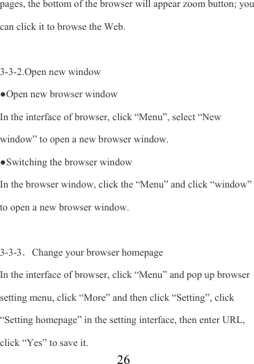                    26 pages, the bottom of the browser will appear zoom button; you can click it to browse the Web.  3-3-2.Open new window ●Open new browser window In the interface of browser, click “Menu”, select “New window” to open a new browser window. ●Switching the browser window   In the browser window, click the “Menu” and click “window” to open a new browser window.  3-3-3．Change your browser homepage In the interface of browser, click “Menu” and pop up browser setting menu, click “More” and then click “Setting”, click “Setting homepage” in the setting interface, then enter URL, click “Yes” to save it. 