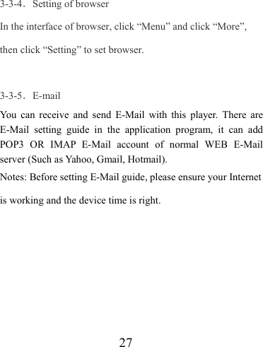                    27  3-3-4．Setting of browser In the interface of browser, click “Menu” and click “More”, then click “Setting” to set browser.  3-3-5．E-mail You can receive and send E-Mail with this player. There are E-Mail setting guide in the application program, it can add POP3 OR IMAP E-Mail account of normal WEB E-Mail server (Such as Yahoo, Gmail, Hotmail). Notes: Before setting E-Mail guide, please ensure your Internet is working and the device time is right. 