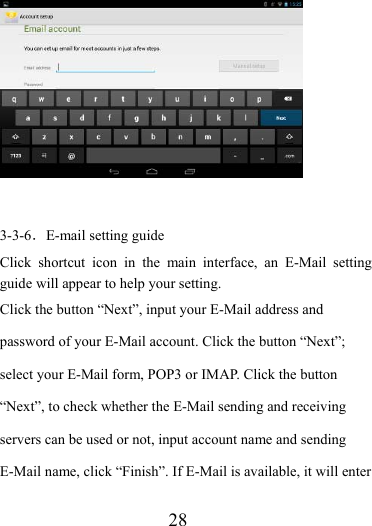                    28   3-3-6．E-mail setting guide Click shortcut icon in the main interface, an E-Mail setting guide will appear to help your setting.   Click the button “Next”, input your E-Mail address and password of your E-Mail account. Click the button “Next”; select your E-Mail form, POP3 or IMAP. Click the button “Next”, to check whether the E-Mail sending and receiving servers can be used or not, input account name and sending E-Mail name, click “Finish”. If E-Mail is available, it will enter 