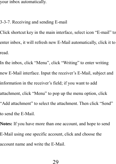                    29 your inbox automatically.  3-3-7. Receiving and sending E-mail Click shortcut key in the main interface, select icon “E-mail” to enter inbox, it will refresh new E-Mail automatically, click it to read.  In the inbox, click “Menu”, click “Writing” to enter writing new E-Mail interface. Input the receiver’s E-Mail, subject and information in the receiver’s field; if you want to add attachment, click “Menu” to pop up the menu option, click “Add attachment” to select the attachment. Then click “Send” to send the E-Mail. Notes: If you have more than one account, and hope to send E-Mail using one specific account, click and choose the account name and write the E-Mail.  