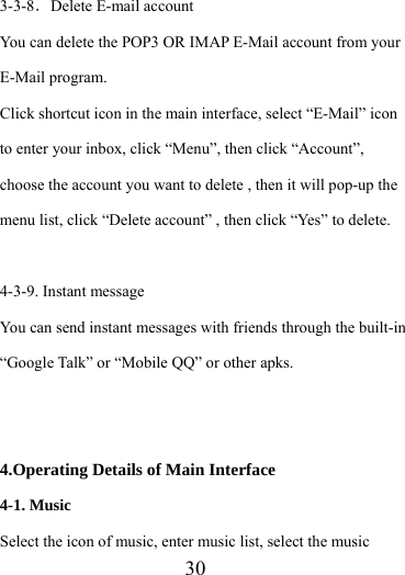                    30 3-3-8．Delete E-mail account You can delete the POP3 OR IMAP E-Mail account from your E-Mail program. Click shortcut icon in the main interface, select “E-Mail” icon to enter your inbox, click “Menu”, then click “Account”, choose the account you want to delete , then it will pop-up the menu list, click “Delete account” , then click “Yes” to delete.  4-3-9. Instant message You can send instant messages with friends through the built-in “Google Talk” or “Mobile QQ” or other apks.   4.Operating Details of Main Interface 4-1. Music Select the icon of music, enter music list, select the music 