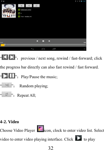                    32  “ / ”：previous / next song, rewind / fast-forward; click the progress bar directly can also fast rewind / fast forward. “/ ”：Play/Pause the music; “”： Random playing; “”：Repeat All;   4-2. Video Choose Video Player  icon, clock to enter video list. Select video to enter video playing interface. Click   to play 