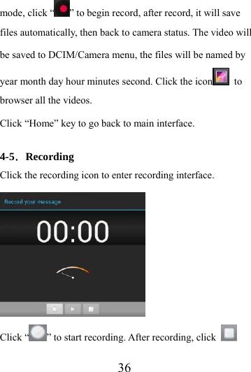                    36 mode, click “ ” to begin record, after record, it will save files automatically, then back to camera status. The video will be saved to DCIM/Camera menu, the files will be named by year month day hour minutes second. Click the icon  to browser all the videos.   Click “Home” key to go back to main interface.  4-5．Recording Click the recording icon to enter recording interface.  Click “ ” to start recording. After recording, click   