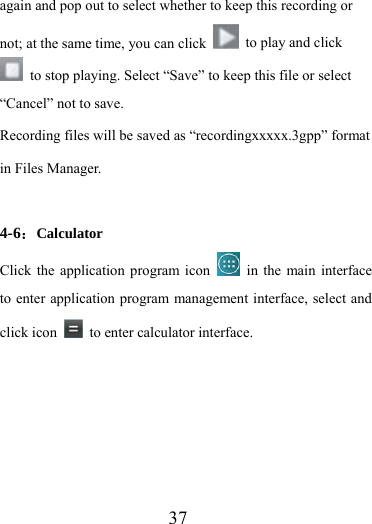                    37 again and pop out to select whether to keep this recording or not; at the same time, you can click    to play and click   to stop playing. Select “Save” to keep this file or select “Cancel” not to save. Recording files will be saved as “recordingxxxxx.3gpp” format in Files Manager.  4-6：Calculator Click the application program icon   in the main interface to enter application program management interface, select and click icon    to enter calculator interface. 