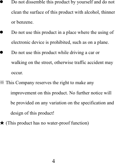                    4  Do not dissemble this product by yourself and do not clean the surface of this product with alcohol, thinner or benzene.    Do not use this product in a place where the using of electronic device is prohibited, such as on a plane.    Do not use this product while driving a car or walking on the street, otherwise traffic accident may occur.  ※ This Company reserves the right to make any improvement on this product. No further notice will be provided on any variation on the specification and design of this product! ★ (This product has no water-proof function)      