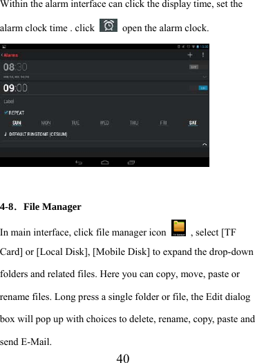                    40 Within the alarm interface can click the display time, set the alarm clock time . click    open the alarm clock.   4-8．File Manager In main interface, click file manager icon    , select [TF Card] or [Local Disk], [Mobile Disk] to expand the drop-down folders and related files. Here you can copy, move, paste or rename files. Long press a single folder or file, the Edit dialog box will pop up with choices to delete, rename, copy, paste and send E-Mail.   