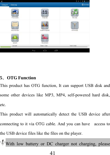                    41    5．OTG Function This product has OTG function, It can support USB disk and some other devices like MP3, MP4, self-powered hard disk, etc. This product will automatically detect the USB device after connecting to it via OTG cable. And you can have    access to the USB device files like the files on the player. With low battery or DC charger not charging, please 