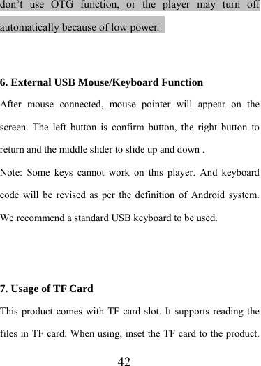                    42 don’t use OTG function, or the player may turn off automatically because of low power.     6. External USB Mouse/Keyboard Function After mouse connected, mouse pointer will appear on the screen. The left button is confirm button, the right button to return and the middle slider to slide up and down .   Note: Some keys cannot work on this player. And keyboard code will be revised as per the definition of Android system. We recommend a standard USB keyboard to be used.    7. Usage of TF Card This product comes with TF card slot. It supports reading the files in TF card. When using, inset the TF card to the product. 