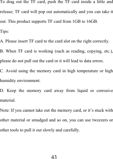                    43 To drag out the TF card, push the TF card inside a little and release; TF card will pop out automatically and you can take it out. This product supports TF card from 1GB to 16GB. Tips:  A. Please insert TF card to the card slot on the right correctly. B. When TF card is working (such as reading, copying, etc.), please do not pull out the card or it will lead to data errors. C. Avoid using the memory card in high temperature or high humidity environment. D. Keep the memory card away from liquid or corrosive material. Note: If you cannot take out the memory card, or it’s stuck with other material or smudged and so on, you can use tweezers or other tools to pull it out slowly and carefully.   