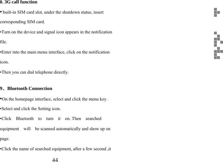                    44 EN8. 3G call function • built-in SIM card slot, under the shutdown status, insert corresponding SIM card. •Turn on the device and signal icon appears in the notification file. •Enter into the main menu interface, click on the notification icon. •Then you can dial telephone directly.  9、Bluetooth Connection •On the homepage interface, select and click the menu key. •Select and click the Setting icon. •Click  Bluetooth  to  turn  it  on. Then  searched  equipment    will    be scanned automatically and show up on page. •Click the name of searched equipment, after a few second ,it 