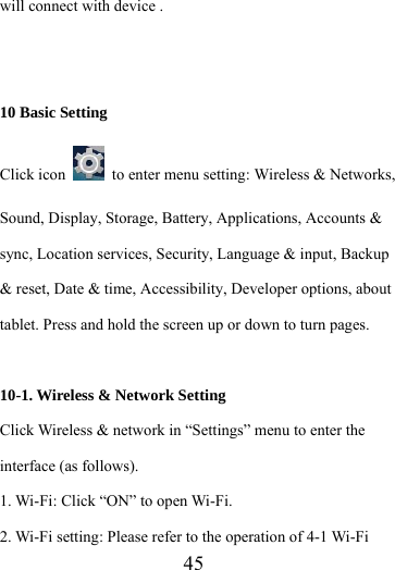                    45 will connect with device .   10 Basic Setting Click icon    to enter menu setting: Wireless &amp; Networks, Sound, Display, Storage, Battery, Applications, Accounts &amp; sync, Location services, Security, Language &amp; input, Backup &amp; reset, Date &amp; time, Accessibility, Developer options, about tablet. Press and hold the screen up or down to turn pages.  10-1. Wireless &amp; Network Setting   Click Wireless &amp; network in “Settings” menu to enter the interface (as follows). 1. Wi-Fi: Click “ON” to open Wi-Fi. 2. Wi-Fi setting: Please refer to the operation of 4-1 Wi-Fi 