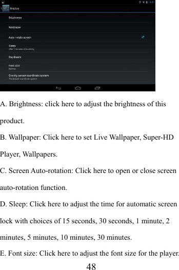                    48  A. Brightness: click here to adjust the brightness of this product. B. Wallpaper: Click here to set Live Wallpaper, Super-HD Player, Wallpapers. C. Screen Auto-rotation: Click here to open or close screen auto-rotation function.   D. Sleep: Click here to adjust the time for automatic screen lock with choices of 15 seconds, 30 seconds, 1 minute, 2 minutes, 5 minutes, 10 minutes, 30 minutes. E. Font size: Click here to adjust the font size for the player. 