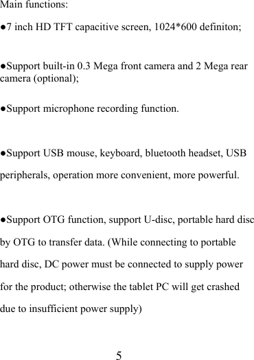                    5 Main functions: ●7 inch HD TFT capacitive screen, 1024*600 definiton;  ●Support built-in 0.3 Mega front camera and 2 Mega rear camera (optional);    ●Support microphone recording function.  ●Support USB mouse, keyboard, bluetooth headset, USB peripherals, operation more convenient, more powerful.  ●Support OTG function, support U-disc, portable hard disc by OTG to transfer data. (While connecting to portable hard disc, DC power must be connected to supply power for the product; otherwise the tablet PC will get crashed due to insufficient power supply)  