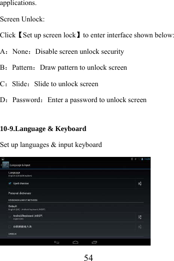                    54 applications. Screen Unlock: Click【Set up screen lock】to enter interface shown below: A：None：Disable screen unlock security B：Pattern：Draw pattern to unlock screen C：Slide：Slide to unlock screen D：Password：Enter a password to unlock screen  10-9.Language &amp; Keyboard Set up languages &amp; input keyboard  