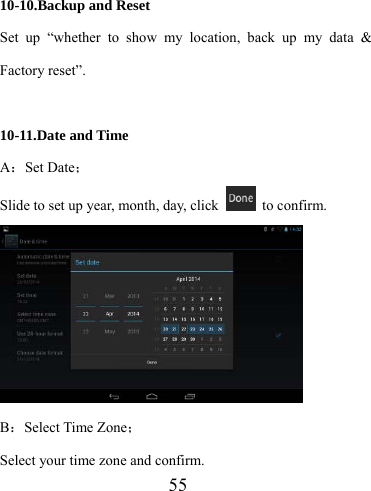                    55  10-10.Backup and Reset Set up “whether to show my location, back up my data &amp; Factory reset”.  10-11.Date and Time A：Set Date； Slide to set up year, month, day, click   to confirm.  B：Select Time Zone； Select your time zone and confirm. 