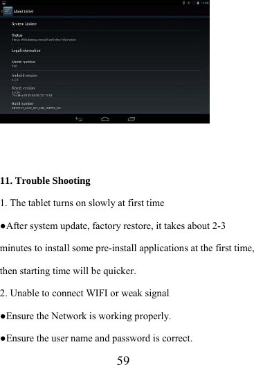                    59     11. Trouble Shooting 1. The tablet turns on slowly at first time ●After system update, factory restore, it takes about 2-3 minutes to install some pre-install applications at the first time, then starting time will be quicker. 2. Unable to connect WIFI or weak signal ●Ensure the Network is working properly.   ●Ensure the user name and password is correct. 