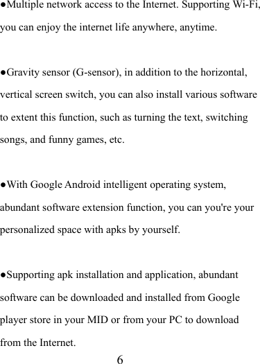                    6 ●Multiple network access to the Internet. Supporting Wi-Fi, you can enjoy the internet life anywhere, anytime.  ●Gravity sensor (G-sensor), in addition to the horizontal, vertical screen switch, you can also install various software to extent this function, such as turning the text, switching songs, and funny games, etc.  ●With Google Android intelligent operating system, abundant software extension function, you can you&apos;re your personalized space with apks by yourself.    ●Supporting apk installation and application, abundant software can be downloaded and installed from Google player store in your MID or from your PC to download from the Internet. 