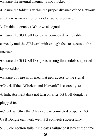                    60 ●Ensure the internal antenna is not blocked.   ●Ensure the tablet is within the proper distance of the Network and there is no wall or other obstructions between.   3. Unable to connect 3G or weak signal ●Ensure the 3G USB Dongle is connected to the tablet correctly and the SIM card with enough fees to access to the Internet. ●Ensure the 3G USB Dongle is among the models supported by the tablet. ●Ensure you are in an area that gets access to the signal ●Check if the “Wireless and Network” is correctly set.   4. Indicator light does not turn on after 3G USB dongle is plugged in. ●Check whether the OTG cable is connected properly, 3G USB Dongle can work well, 3G connects successfully. 5. 3G connection fails-it indicates failure or it stay at the same 