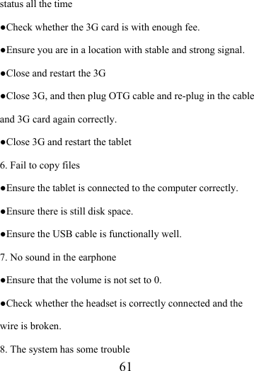                    61 status all the time ●Check whether the 3G card is with enough fee. ●Ensure you are in a location with stable and strong signal. ●Close and restart the 3G ●Close 3G, and then plug OTG cable and re-plug in the cable and 3G card again correctly. ●Close 3G and restart the tablet 6. Fail to copy files ●Ensure the tablet is connected to the computer correctly.   ●Ensure there is still disk space. ●Ensure the USB cable is functionally well. 7. No sound in the earphone ●Ensure that the volume is not set to 0. ●Check whether the headset is correctly connected and the wire is broken. 8. The system has some trouble   